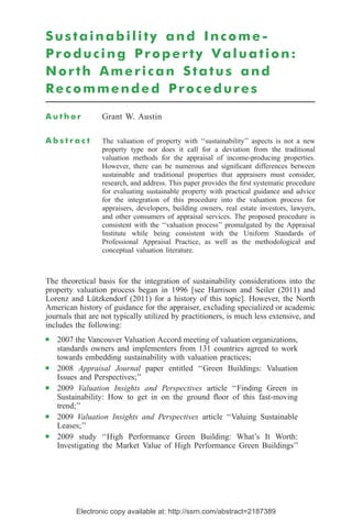 Electronic copy available at: http://ssrn.com/abstract=2187389
Sustainability and Income-
Producing Property Valuation:
North American Status and
Recommended Procedures
A u t h o r Grant W. Austin
A b s t r a c t The valuation of property with ‘‘sustainability’’ aspects is not a new
property type nor does it call for a deviation from the traditional
valuation methods for the appraisal of income-producing properties.
However, there can be numerous and signiﬁcant differences between
sustainable and traditional properties that appraisers must consider,
research, and address. This paper provides the ﬁrst systematic procedure
for evaluating sustainable property with practical guidance and advice
for the integration of this procedure into the valuation process for
appraisers, developers, building owners, real estate investors, lawyers,
and other consumers of appraisal services. The proposed procedure is
consistent with the ‘‘valuation process’’ promulgated by the Appraisal
Institute while being consistent with the Uniform Standards of
Professional Appraisal Practice, as well as the methodological and
conceptual valuation literature.
The theoretical basis for the integration of sustainability considerations into the
property valuation process began in 1996 [see Harrison and Seiler (2011) and
Lorenz and Lu¨tzkendorf (2011) for a history of this topic]. However, the North
American history of guidance for the appraiser, excluding specialized or academic
journals that are not typically utilized by practitioners, is much less extensive, and
includes the following:
Ⅲ 2007 the Vancouver Valuation Accord meeting of valuation organizations,
standards owners and implementers from 131 countries agreed to work
towards embedding sustainability with valuation practices;
Ⅲ 2008 Appraisal Journal paper entitled ‘‘Green Buildings: Valuation
Issues and Perspectives;’’
Ⅲ 2009 Valuation Insights and Perspectives article ‘‘Finding Green in
Sustainability: How to get in on the ground ﬂoor of this fast-moving
trend;’’
Ⅲ 2009 Valuation Insights and Perspectives article ‘‘Valuing Sustainable
Leases;’’
Ⅲ 2009 study ‘‘High Performance Green Building: What’s It Worth:
Investigating the Market Value of High Performance Green Buildings’’
 