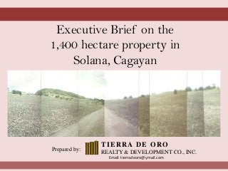 Executive Brief on the
1,400 hectare property in
Solana, Cagayan
Prepared by:
TIERRA DE ORO
REALTY & DEVELOPMENT CO., INC.
Email: tierradeoro@ymail.com
 