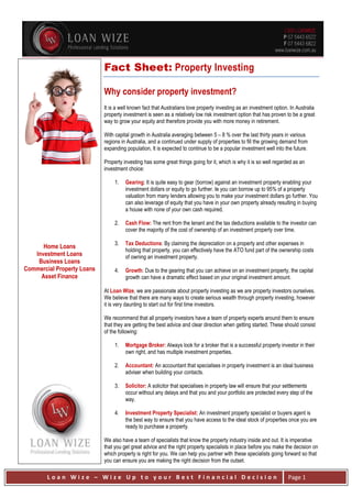L o a n W i z e – W i z e U p t o y o u r B e s t F i n a n c i a l D e c i s i o n Page 1
Home Loans
Investment Loans
Business Loans
Commercial Property Loans
Asset Finance
Fact Sheet: Property Investing
Why consider property investment?
It is a well known fact that Australians love property investing as an investment option. In Australia
property investment is seen as a relatively low risk investment option that has proven to be a great
way to grow your equity and therefore provide you with more money in retirement.
With capital growth in Australia averaging between 5 – 8 % over the last thirty years in various
regions in Australia, and a continued under supply of properties to fill the growing demand from
expanding population, It is expected to continue to be a popular investment well into the future.
Property investing has some great things going for it, which is why it is so well regarded as an
investment choice:
1. Gearing: It is quite easy to gear (borrow) against an investment property enabling your
investment dollars or equity to go further. Ie you can borrow up to 95% of a property
valuation from many lenders allowing you to make your investment dollars go further. You
can also leverage of equity that you have in your own property already resulting in buying
a house with none of your own cash required.
2. Cash Flow: The rent from the tenant and the tax deductions available to the investor can
cover the majority of the cost of ownership of an investment property over time.
3. Tax Deductions: By claiming the depreciation on a property and other expenses in
holding that property, you can effectively have the ATO fund part of the ownership costs
of owning an investment property.
4. Growth: Due to the gearing that you can achieve on an investment property, the capital
growth can have a dramatic effect based on your original investment amount.
At Loan Wize, we are passionate about property investing as we are property investors ourselves.
We believe that there are many ways to create serious wealth through property investing, however
it is very daunting to start out for first time investors.
We recommend that all property investors have a team of property experts around them to ensure
that they are getting the best advice and clear direction when getting started. These should consist
of the following:
1. Mortgage Broker: Always look for a broker that is a successful property investor in their
own right, and has multiple investment properties.
2. Accountant: An accountant that specialises in property investment is an ideal business
adviser when building your contacts.
3. Solicitor: A solicitor that specialises in property law will ensure that your settlements
occur without any delays and that you and your portfolio are protected every step of the
way.
4. Investment Property Specialist: An investment property specialist or buyers agent is
the best way to ensure that you have access to the ideal stock of properties once you are
ready to purchase a property.
We also have a team of specialists that know the property industry inside and out. It is imperative
that you get great advice and the right property specialists in place before you make the decision on
which property is right for you. We can help you partner with these specialists going forward so that
you can ensure you are making the right decision from the outset.
 