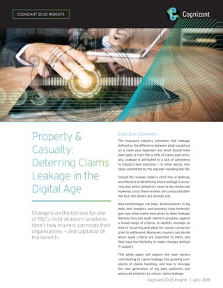 Property &
Casualty:
Deterring Claims
Leakage in the
Digital Age
Change is on the horizon for one
of P&C’s most stubborn problems.
Here’s how insurers can ready their
organizations — and capitalize on
the benefits.
Executive Summary
The insurance industry estimates that leakage,
defined as the difference between what is paid out
on a claim plus expenses and what should have
been paid, is from 5% to 10% of claims paid annu-
ally. Leakage is attributed to a lack of adherence
to industry best practices — in other words, mis-
steps committed by the adjuster handling the file.
Closed file reviews, today’s chief line of defense,
are effective at identifying where leakage is occur-
ring and which behaviors need to be reinforced.
However, since these reviews are conducted after
the fact, the dollars are already lost.
New technologies can help. Advancements in big
data, text analytics and business rules technolo-
gies now allow claims executives to deter leakage.
Namely, they can audit claims in progress against
a broad range of criteria, to identify missteps as
they’re occurring and allow for course correction
prior to settlement. Moreover, insurers can decide
which audit criteria are important to them, and
they have the flexibility to make changes without
IT support.
This white paper will explore the main factors
contributing to claims leakage, the growing com-
plexity of claims handling, and how to leverage
the new generation of big data platforms and
advanced analytics to reduce claims leakage.
Cognizant 20-20 Insights | April 2018
COGNIZANT 20-20 INSIGHTS
 
