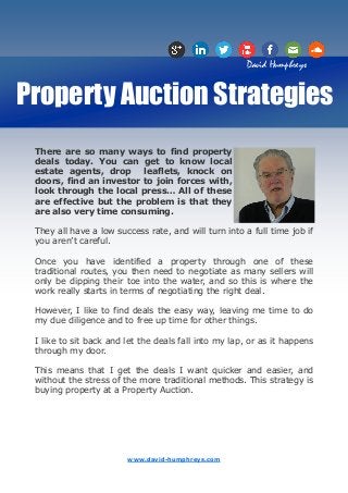David Humphreys


Property Auction Strategies
 There are so many ways to find property
 deals today. You can get to know local
 estate agents, drop     leaflets, knock on
 doors, find an investor to join forces with,
 look through the local press… All of these
 are effective but the problem is that they
 are also very time consuming.

 They all have a low success rate, and will turn into a full time job if
 you aren’t careful.

 Once you have identified a property through one of these
 traditional routes, you then need to negotiate as many sellers will
 only be dipping their toe into the water, and so this is where the
 work really starts in terms of negotiating the right deal.

 However, I like to find deals the easy way, leaving me time to do
 my due diligence and to free up time for other things.

 I like to sit back and let the deals fall into my lap, or as it happens
 through my door.

 This means that I get the deals I want quicker and easier, and
 without the stress of the more traditional methods. This strategy is
 buying property at a Property Auction.




                        www.david-humphreys.com
 