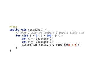 @Test 
public void testSum3() { 
// When I add two numbers I expect their sum 
for (int i = 0; i < 100; i++) { 
int x = randomInt(); 
int y = randomInt(); 
assertThat(sum(x, y), equalTo(x + y)); 
} 
}
 