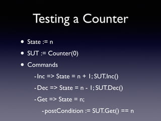 Testing a Counter 
• State := n 
• SUT := Counter(0) 
• Commands 
- Inc => State = n + 1; SUT.Inc() 
-Dec => State = n - 1; SUT.Dec() 
-Get => State = n; 
-postCondition := SUT.Get() == n 
 