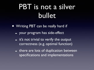 PBT is not a silver 
bullet 
• Writing PBT can be really hard if 
- your program has side-effect 
- it’s not trivial to verify the output 
correctness (e.g. optimal function) 
- there are lots of duplication between 
specifications and implementations 
 