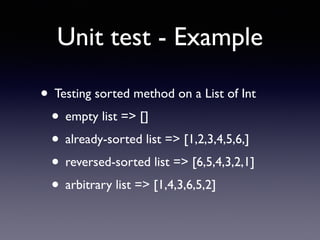 Unit test - Example 
• Testing sorted method on a List of Int 
• empty list => [] 
• already-sorted list => [1,2,3,4,5,6,] 
• reversed-sorted list => [6,5,4,3,2,1] 
• arbitrary list => [1,4,3,6,5,2] 
 