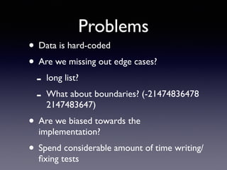 Problems 
• Data is hard-coded 
• Are we missing out edge cases? 
- long list? 
- What about boundaries? (-21474836478 
2147483647) 
• Are we biased towards the 
implementation? 
• Spend considerable amount of time writing/ 
fixing tests 
 