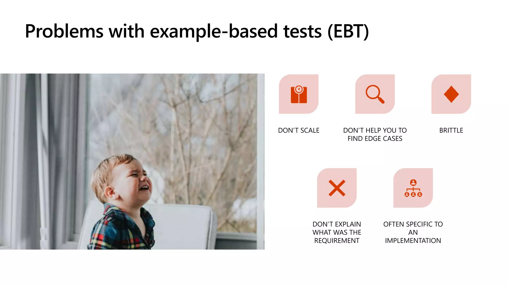 Problems with example-based tests (EBT)
DON’T SCALE DON’T HELP YOU TO
FIND EDGE CASES
BRITTLE
DON’T EXPLAIN
WHAT WAS THE
REQUIREMENT
OFTEN SPECIFIC TO
AN
IMPLEMENTATION
 