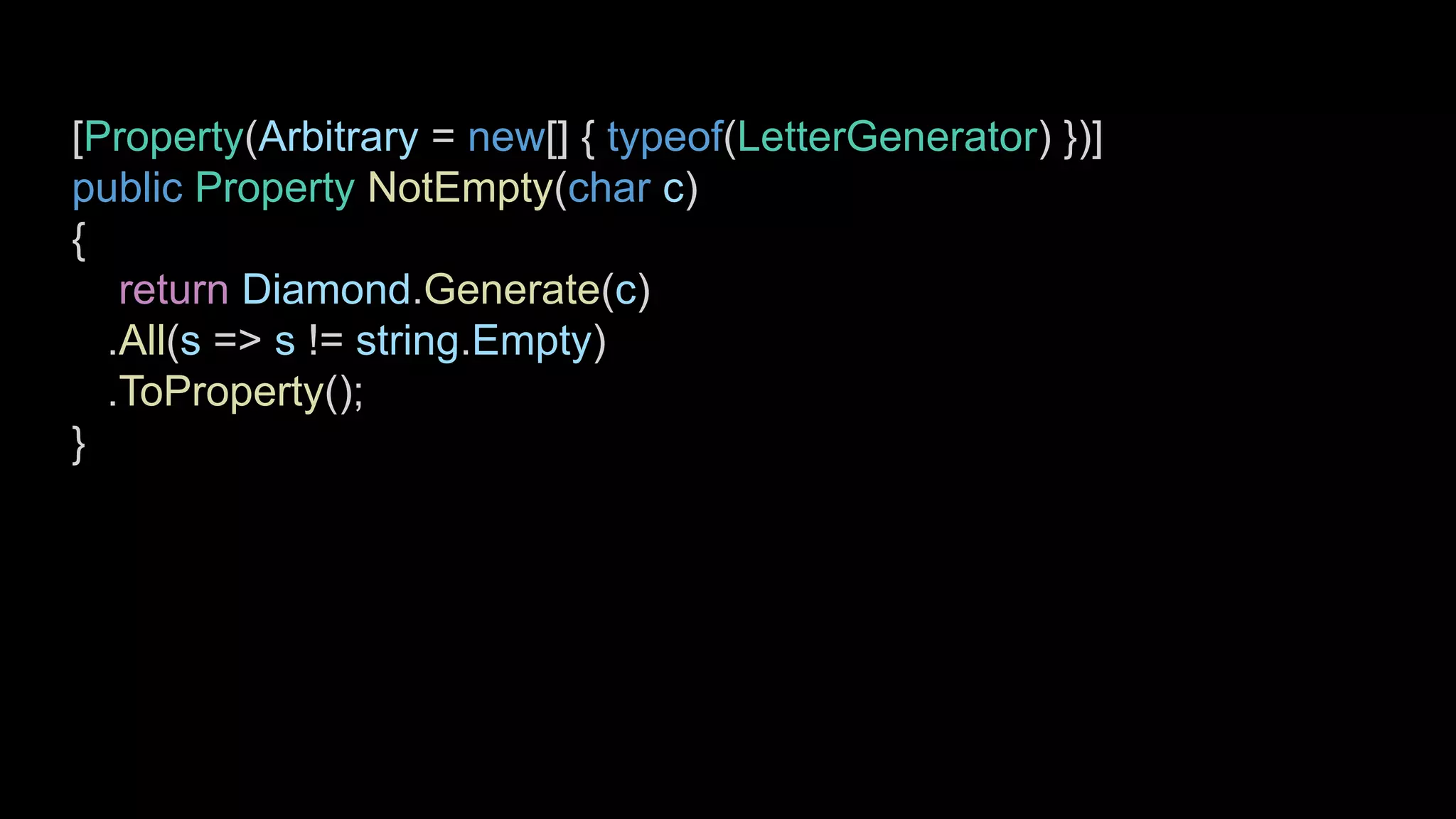[Property(Arbitrary = new[] { typeof(LetterGenerator) })]
public Property NotEmpty(char c)
{
return Diamond.Generate(c)
.All(s => s != string.Empty)
.ToProperty();
}
 