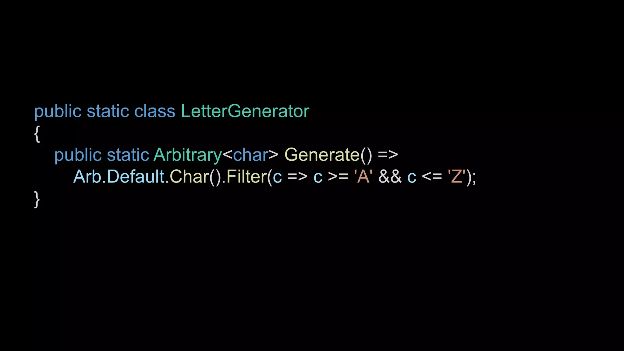 public static class LetterGenerator
{
public static Arbitrary<char> Generate() =>
Arb.Default.Char().Filter(c => c >= 'A' && c <= 'Z');
}
 