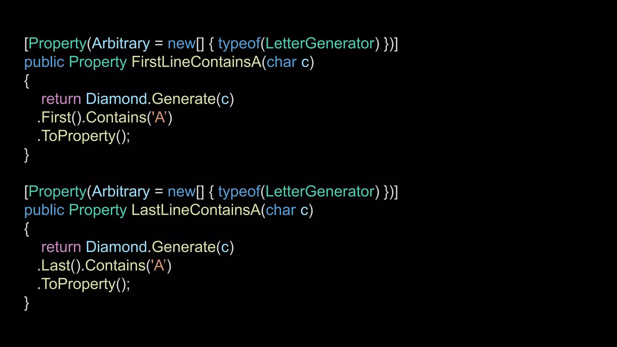 [Property(Arbitrary = new[] { typeof(LetterGenerator) })]
public Property FirstLineContainsA(char c)
{
return Diamond.Generate(c)
.First().Contains('A’)
.ToProperty();
}
[Property(Arbitrary = new[] { typeof(LetterGenerator) })]
public Property LastLineContainsA(char c)
{
return Diamond.Generate(c)
.Last().Contains('A’)
.ToProperty();
}
 