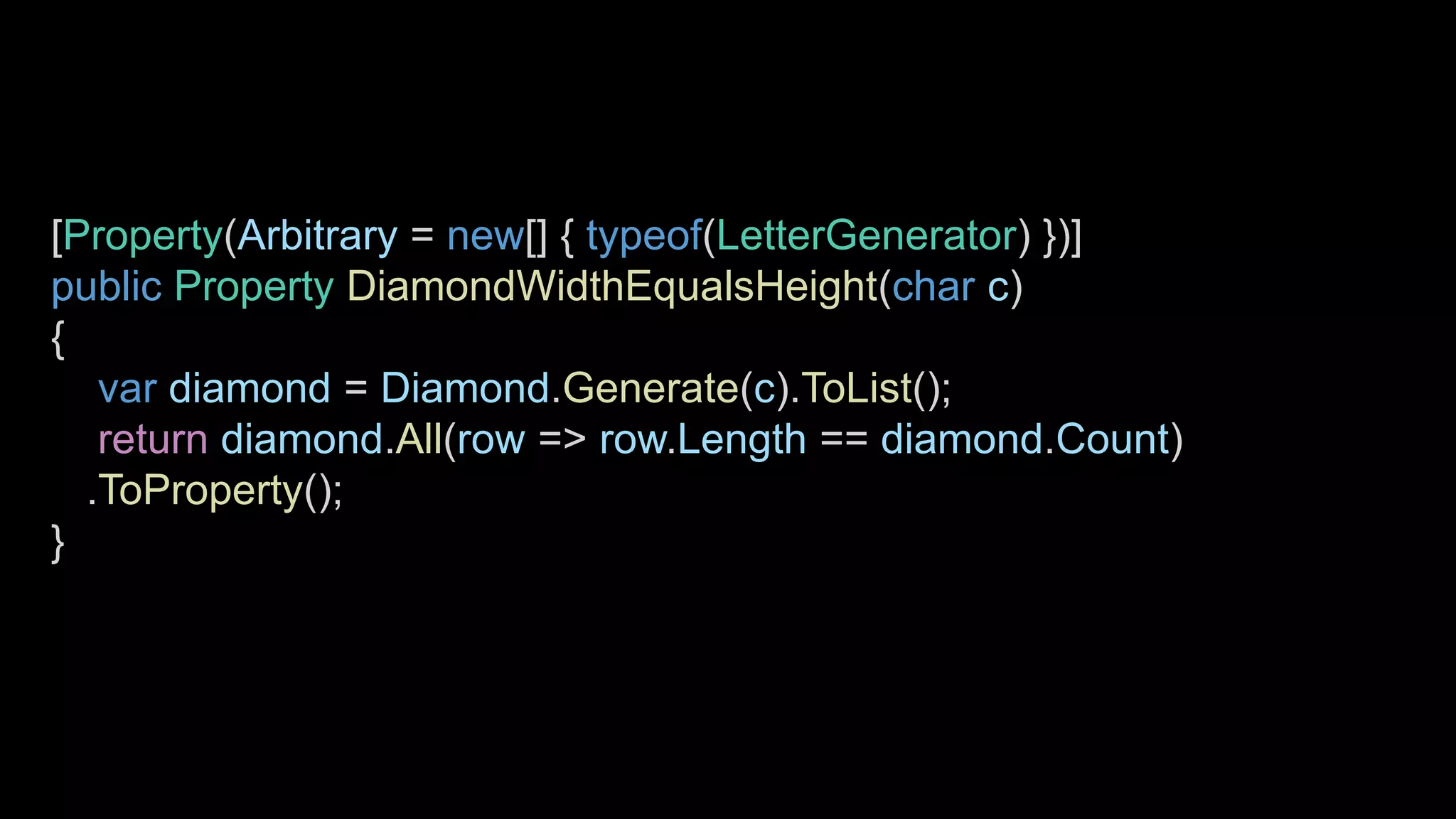 [Property(Arbitrary = new[] { typeof(LetterGenerator) })]
public Property DiamondWidthEqualsHeight(char c)
{
var diamond = Diamond.Generate(c).ToList();
return diamond.All(row => row.Length == diamond.Count)
.ToProperty();
}
 