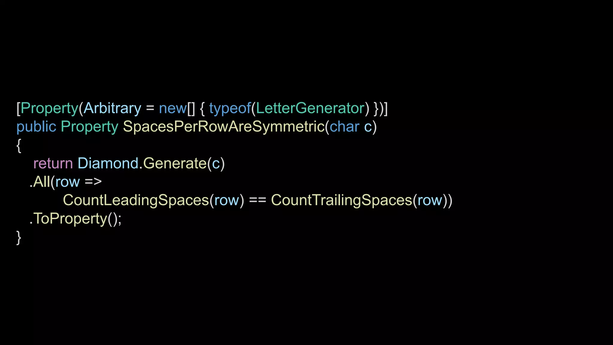 [Property(Arbitrary = new[] { typeof(LetterGenerator) })]
public Property SpacesPerRowAreSymmetric(char c)
{
return Diamond.Generate(c)
.All(row =>
CountLeadingSpaces(row) == CountTrailingSpaces(row))
.ToProperty();
}
 
