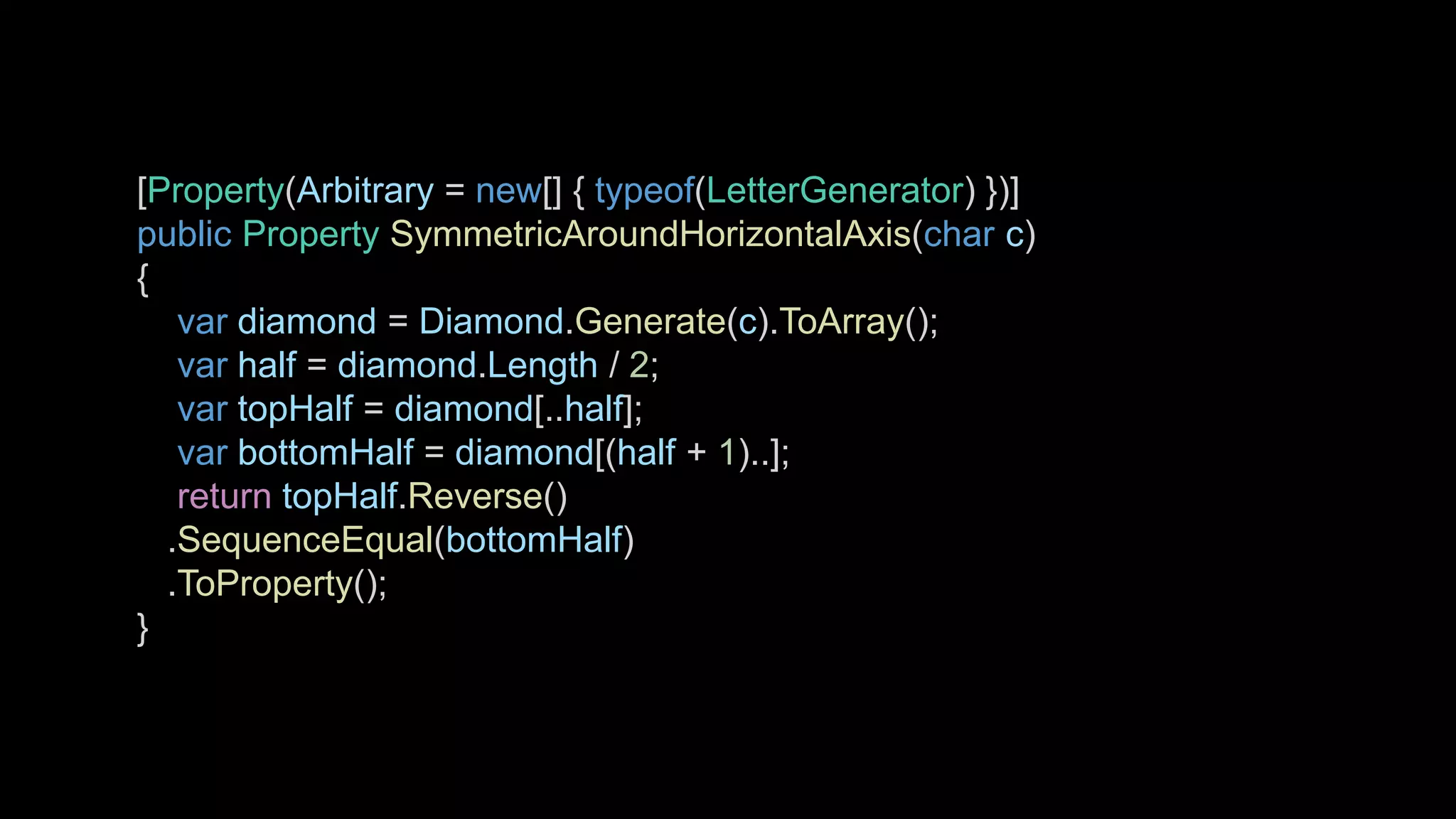 [Property(Arbitrary = new[] { typeof(LetterGenerator) })]
public Property SymmetricAroundHorizontalAxis(char c)
{
var diamond = Diamond.Generate(c).ToArray();
var half = diamond.Length / 2;
var topHalf = diamond[..half];
var bottomHalf = diamond[(half + 1)..];
return topHalf.Reverse()
.SequenceEqual(bottomHalf)
.ToProperty();
}
 