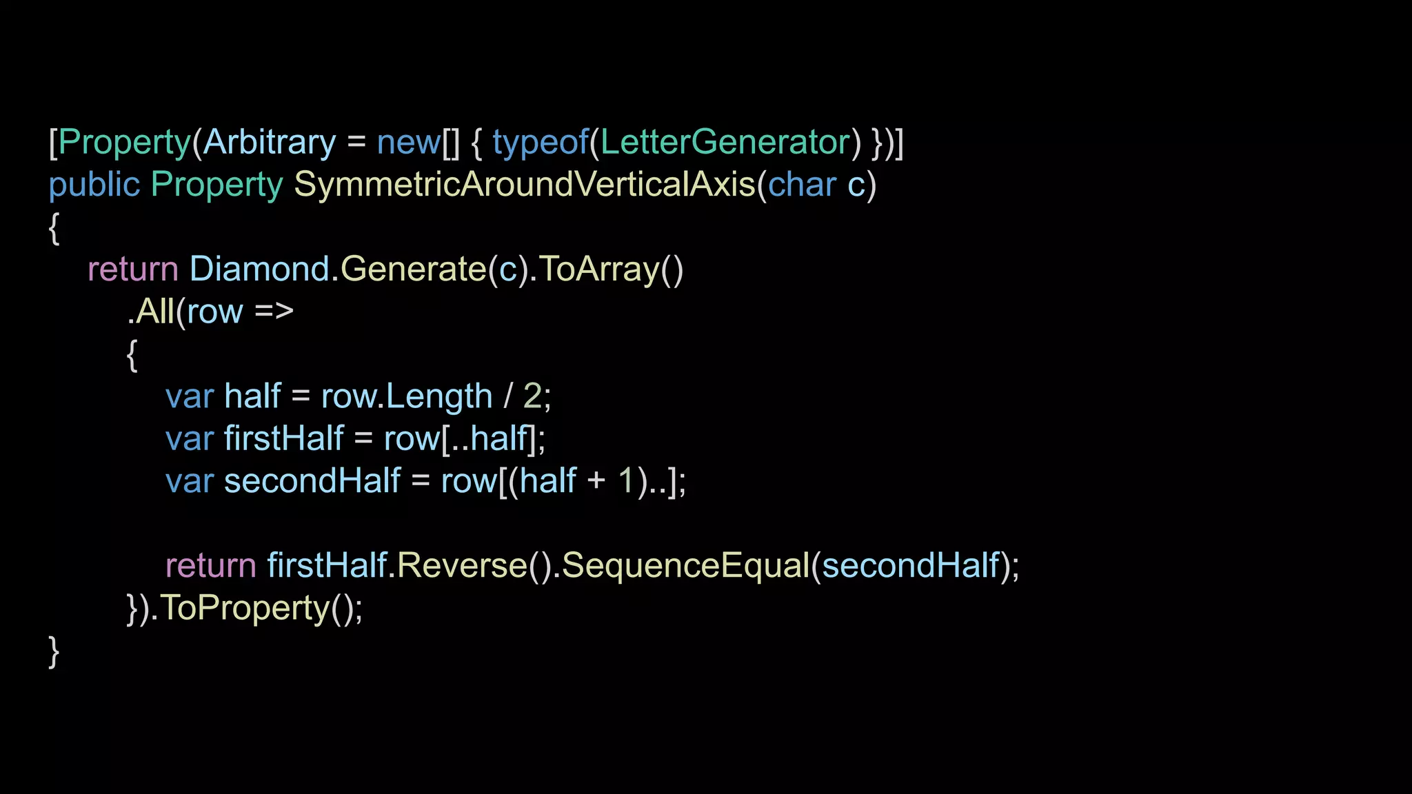 [Property(Arbitrary = new[] { typeof(LetterGenerator) })]
public Property SymmetricAroundVerticalAxis(char c)
{
return Diamond.Generate(c).ToArray()
.All(row =>
{
var half = row.Length / 2;
var firstHalf = row[..half];
var secondHalf = row[(half + 1)..];
return firstHalf.Reverse().SequenceEqual(secondHalf);
}).ToProperty();
}
 