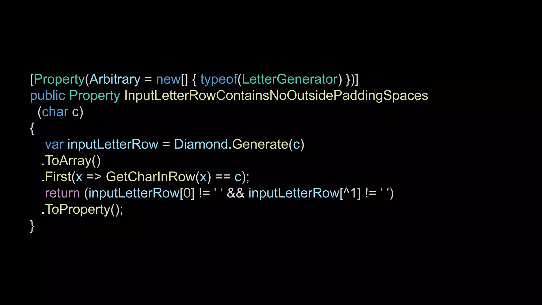[Property(Arbitrary = new[] { typeof(LetterGenerator) })]
public Property InputLetterRowContainsNoOutsidePaddingSpaces
(char c)
{
var inputLetterRow = Diamond.Generate(c)
.ToArray()
.First(x => GetCharInRow(x) == c);
return (inputLetterRow[0] != ' ' && inputLetterRow[^1] != ' ')
.ToProperty();
}
 