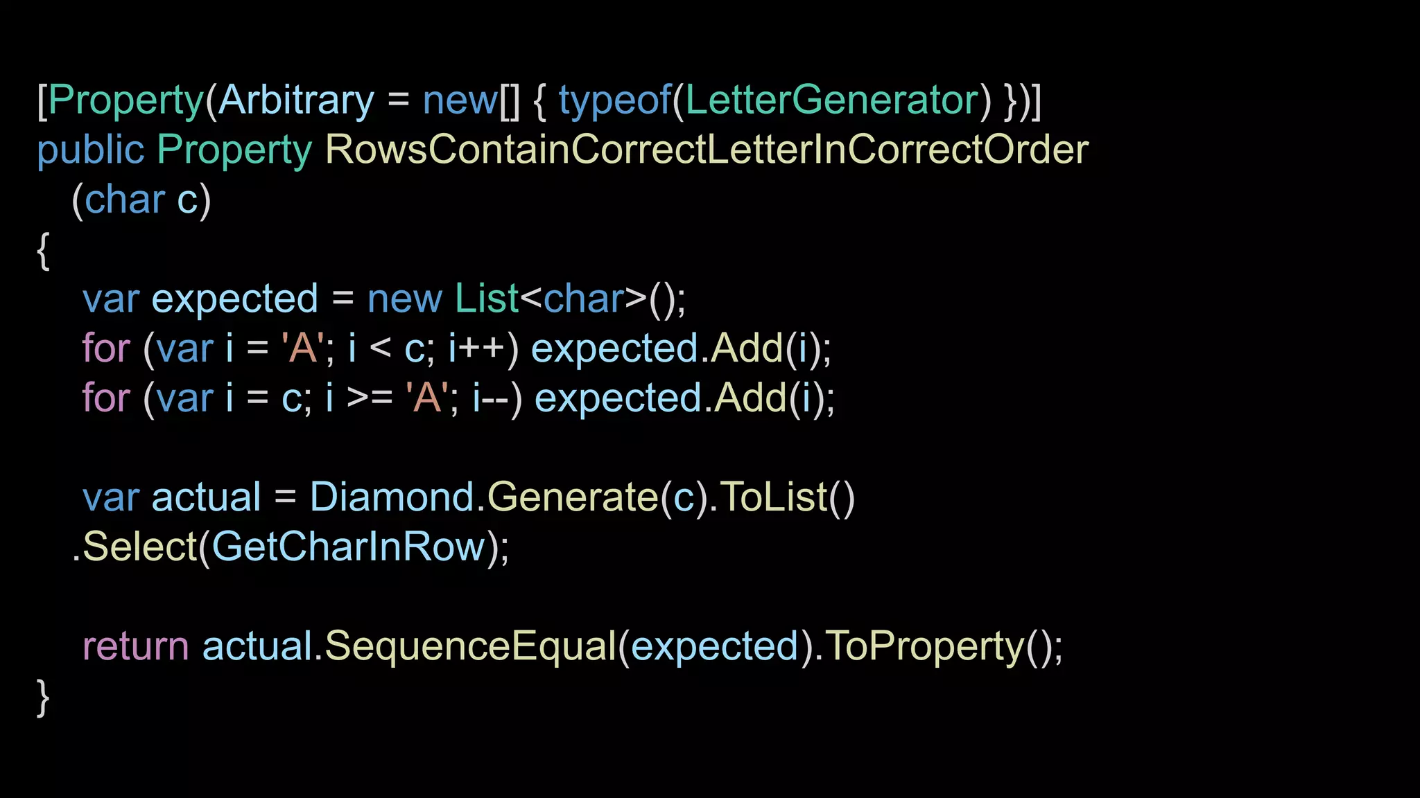 [Property(Arbitrary = new[] { typeof(LetterGenerator) })]
public Property RowsContainCorrectLetterInCorrectOrder
(char c)
{
var expected = new List<char>();
for (var i = 'A'; i < c; i++) expected.Add(i);
for (var i = c; i >= 'A'; i--) expected.Add(i);
var actual = Diamond.Generate(c).ToList()
.Select(GetCharInRow);
return actual.SequenceEqual(expected).ToProperty();
}
 