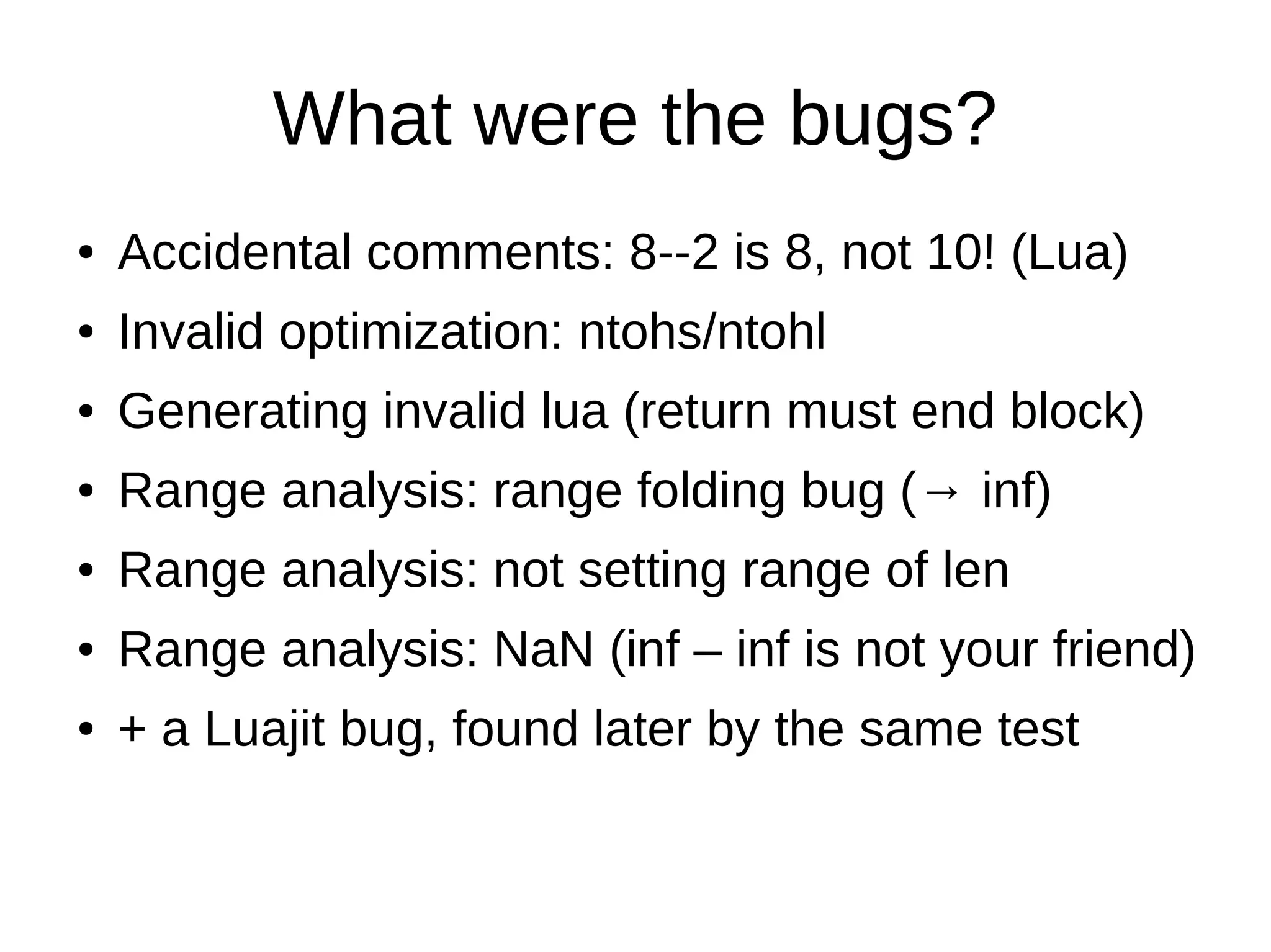 What were the bugs?
● Accidental comments: 8--2 is 8, not 10! (Lua)
● Invalid optimization: ntohs/ntohl
● Generating invalid lua (return must end block)
● Range analysis: range folding bug (→ inf)
● Range analysis: not setting range of len
● Range analysis: NaN (inf – inf is not your friend)
● + a Luajit bug, found later by the same test
 