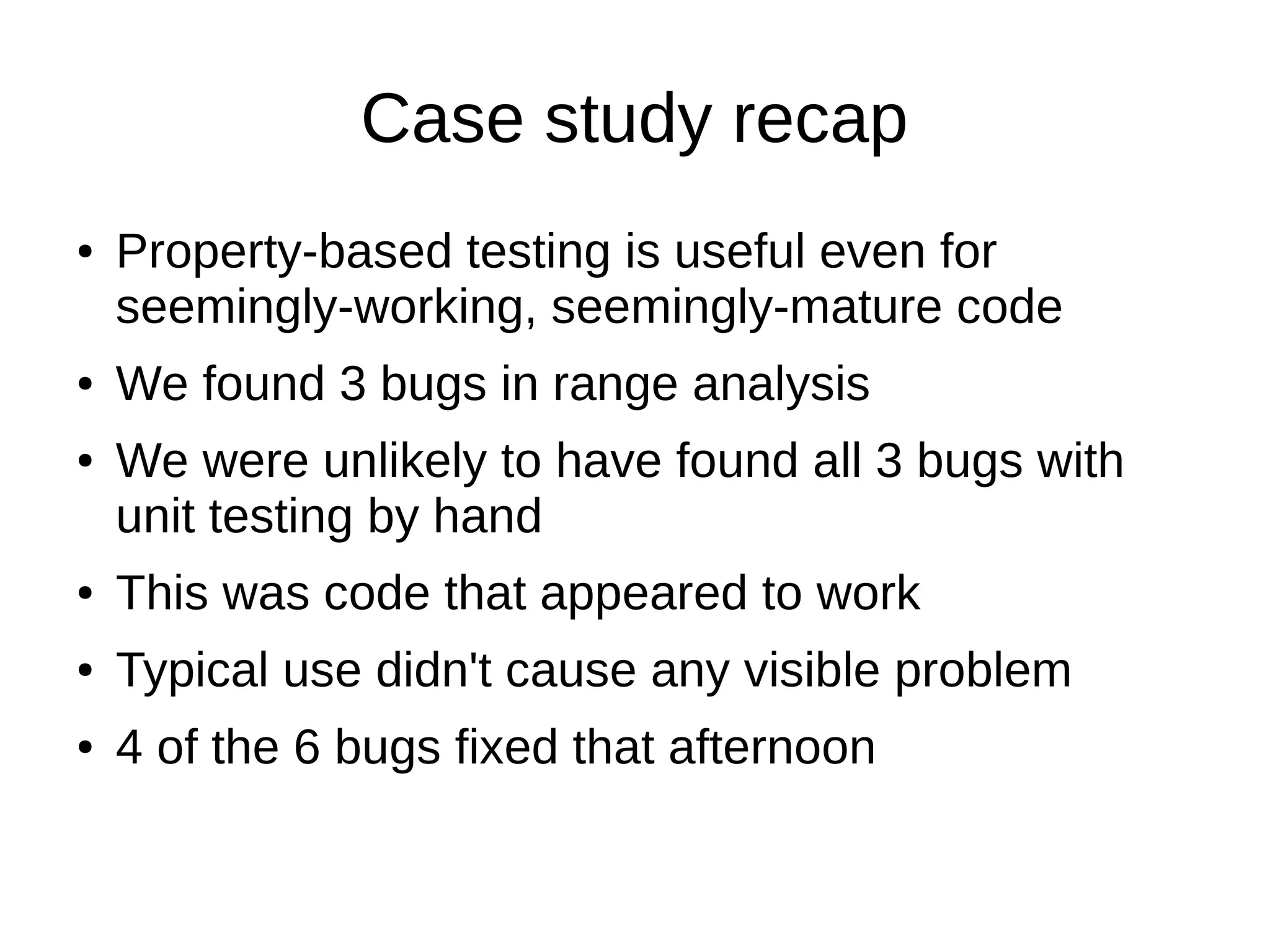 Case study recap
● Property-based testing is useful even for
seemingly-working, seemingly-mature code
● We found 3 bugs in range analysis
● We were unlikely to have found all 3 bugs with
unit testing by hand
● This was code that appeared to work
● Typical use didn't cause any visible problem
● 4 of the 6 bugs fixed that afternoon
 