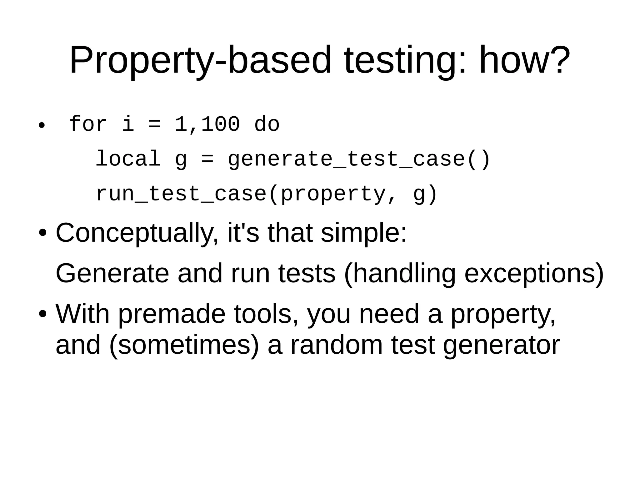 Property-based testing: how?
● for i = 1,100 do
local g = generate_test_case()
run_test_case(property, g)
● Conceptually, it's that simple:
Generate and run tests (handling exceptions)
● With premade tools, you need a property,
and (sometimes) a random test generator
 