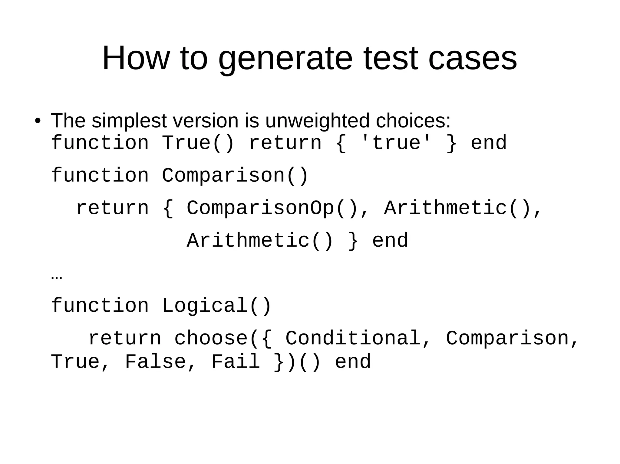 How to generate test cases
● The simplest version is unweighted choices:
function True() return { 'true' } end
function Comparison()
return { ComparisonOp(), Arithmetic(),
Arithmetic() } end
…
function Logical()
return choose({ Conditional, Comparison,
True, False, Fail })() end
 