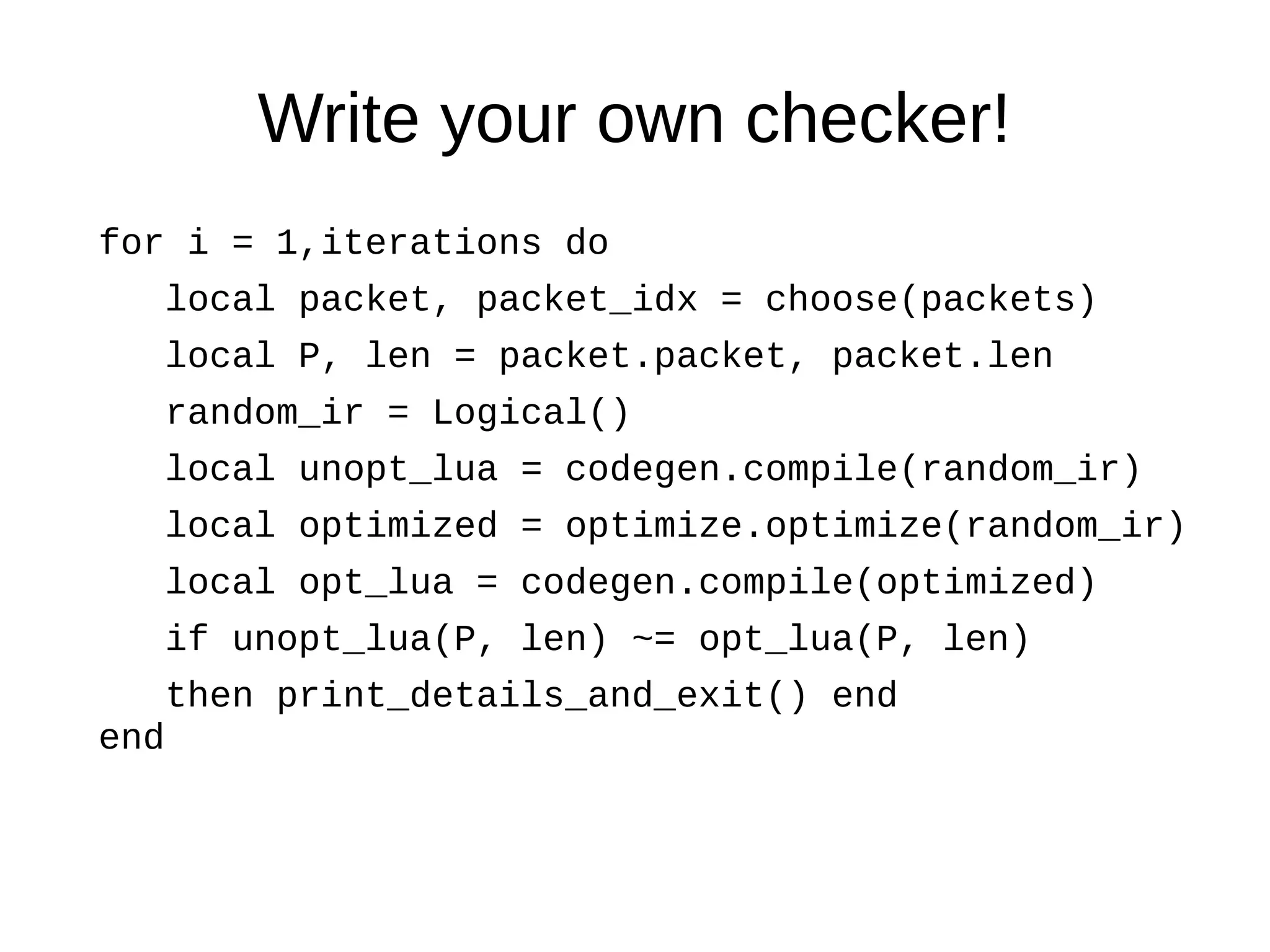 Write your own checker!
for i = 1,iterations do
local packet, packet_idx = choose(packets)
local P, len = packet.packet, packet.len
random_ir = Logical()
local unopt_lua = codegen.compile(random_ir)
local optimized = optimize.optimize(random_ir)
local opt_lua = codegen.compile(optimized)
if unopt_lua(P, len) ~= opt_lua(P, len)
then print_details_and_exit() end
end
 