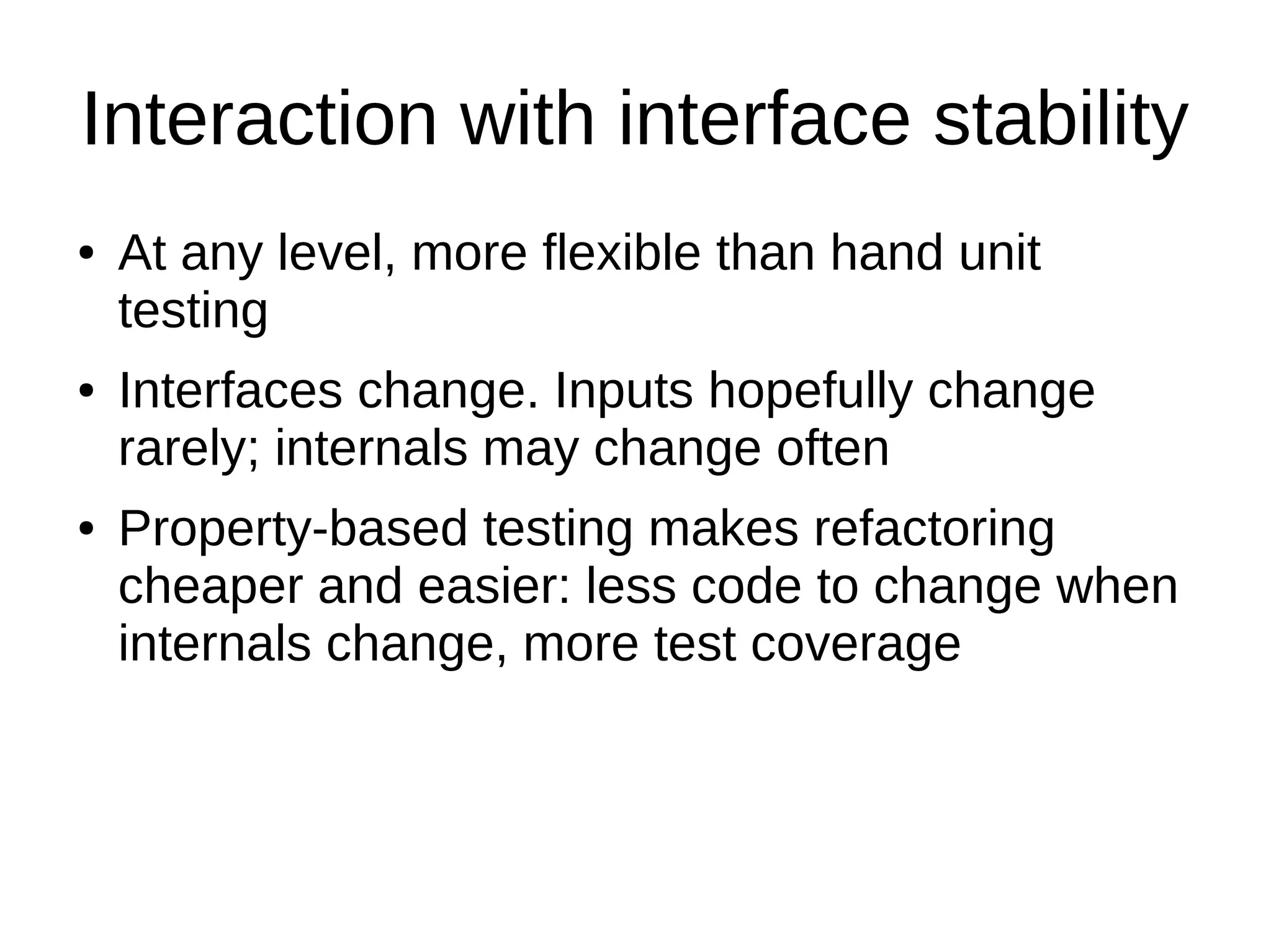 Interaction with interface stability
● At any level, more flexible than hand unit
testing
● Interfaces change. Inputs hopefully change
rarely; internals may change often
● Property-based testing makes refactoring
cheaper and easier: less code to change when
internals change, more test coverage
 