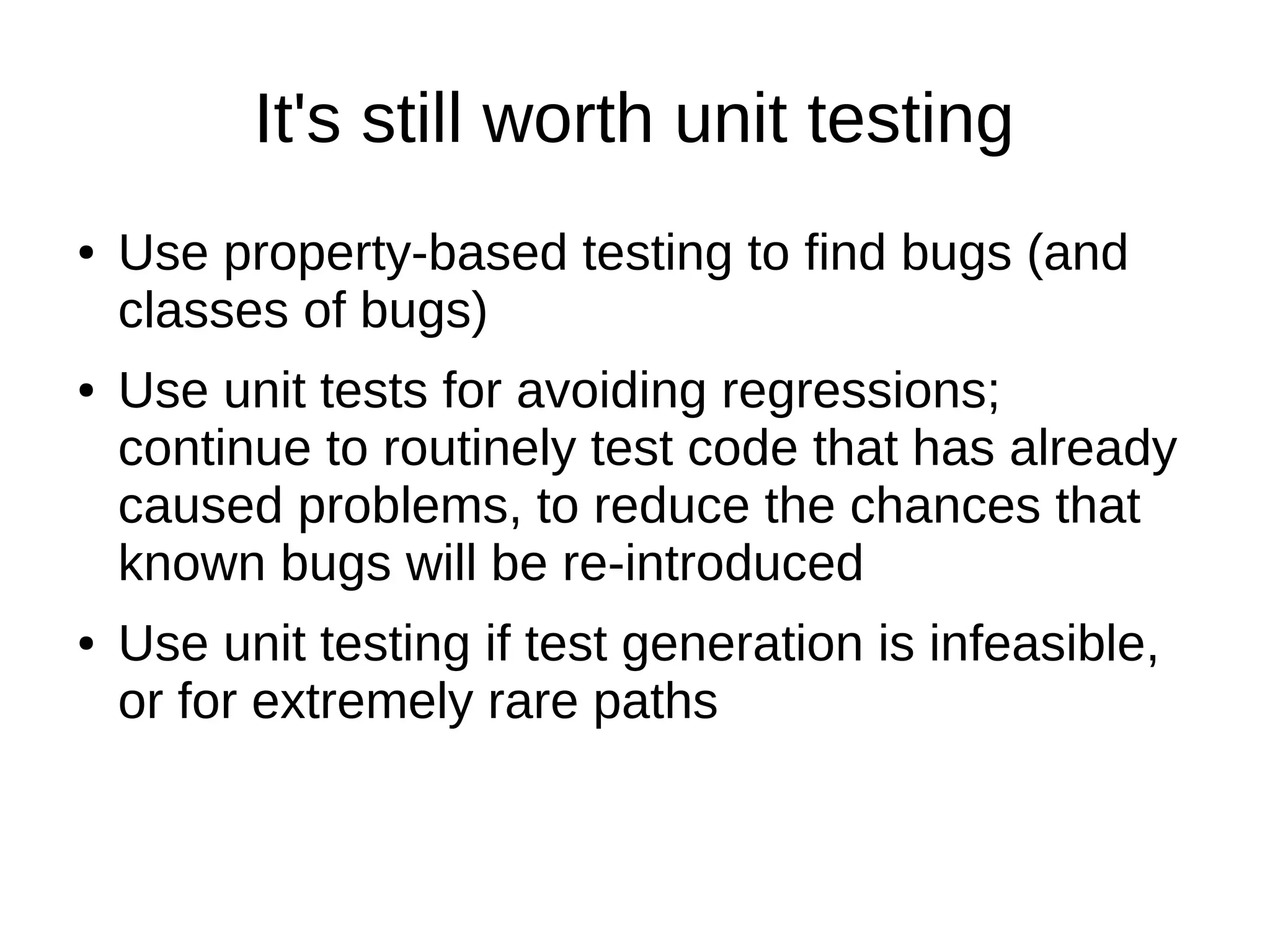 It's still worth unit testing
● Use property-based testing to find bugs (and
classes of bugs)
● Use unit tests for avoiding regressions;
continue to routinely test code that has already
caused problems, to reduce the chances that
known bugs will be re-introduced
● Use unit testing if test generation is infeasible,
or for extremely rare paths
 