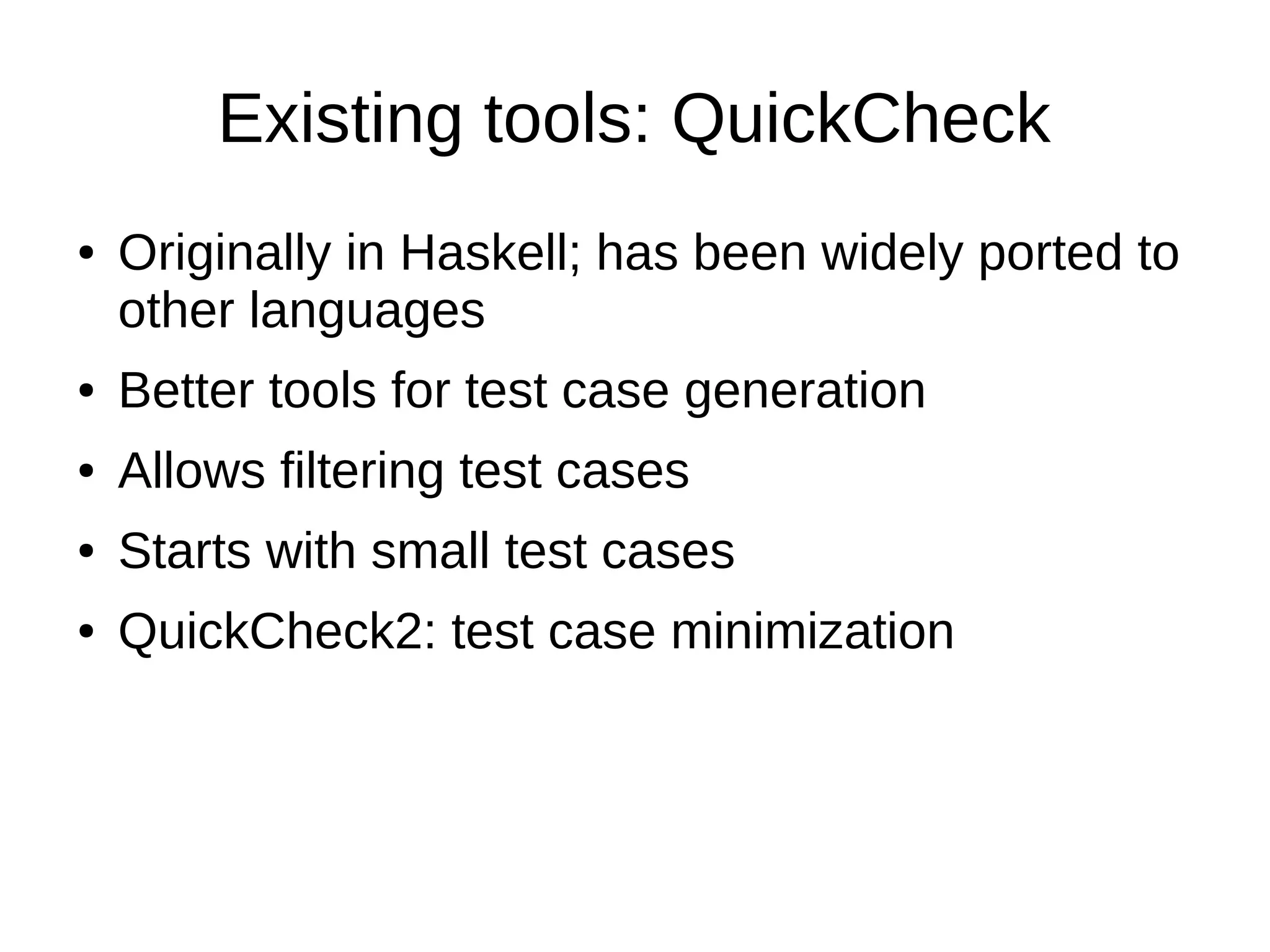 Existing tools: QuickCheck
● Originally in Haskell; has been widely ported to
other languages
● Better tools for test case generation
● Allows filtering test cases
● Starts with small test cases
● QuickCheck2: test case minimization
 