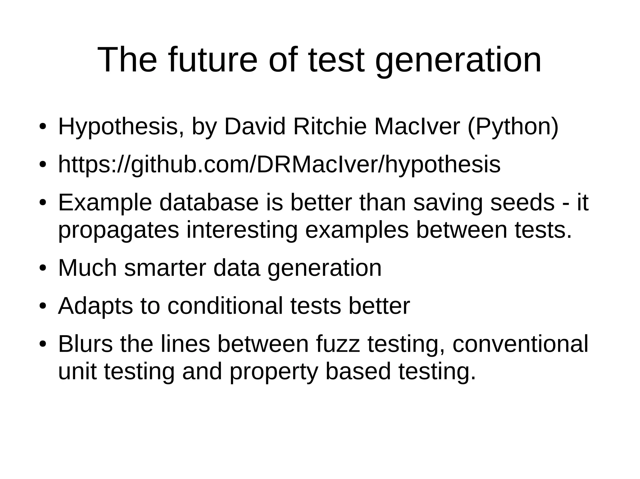 The future of test generation
● Hypothesis, by David Ritchie MacIver (Python)
● https://github.com/DRMacIver/hypothesis
● Example database is better than saving seeds - it
propagates interesting examples between tests.
● Much smarter data generation
● Adapts to conditional tests better
● Blurs the lines between fuzz testing, conventional
unit testing and property based testing.
 