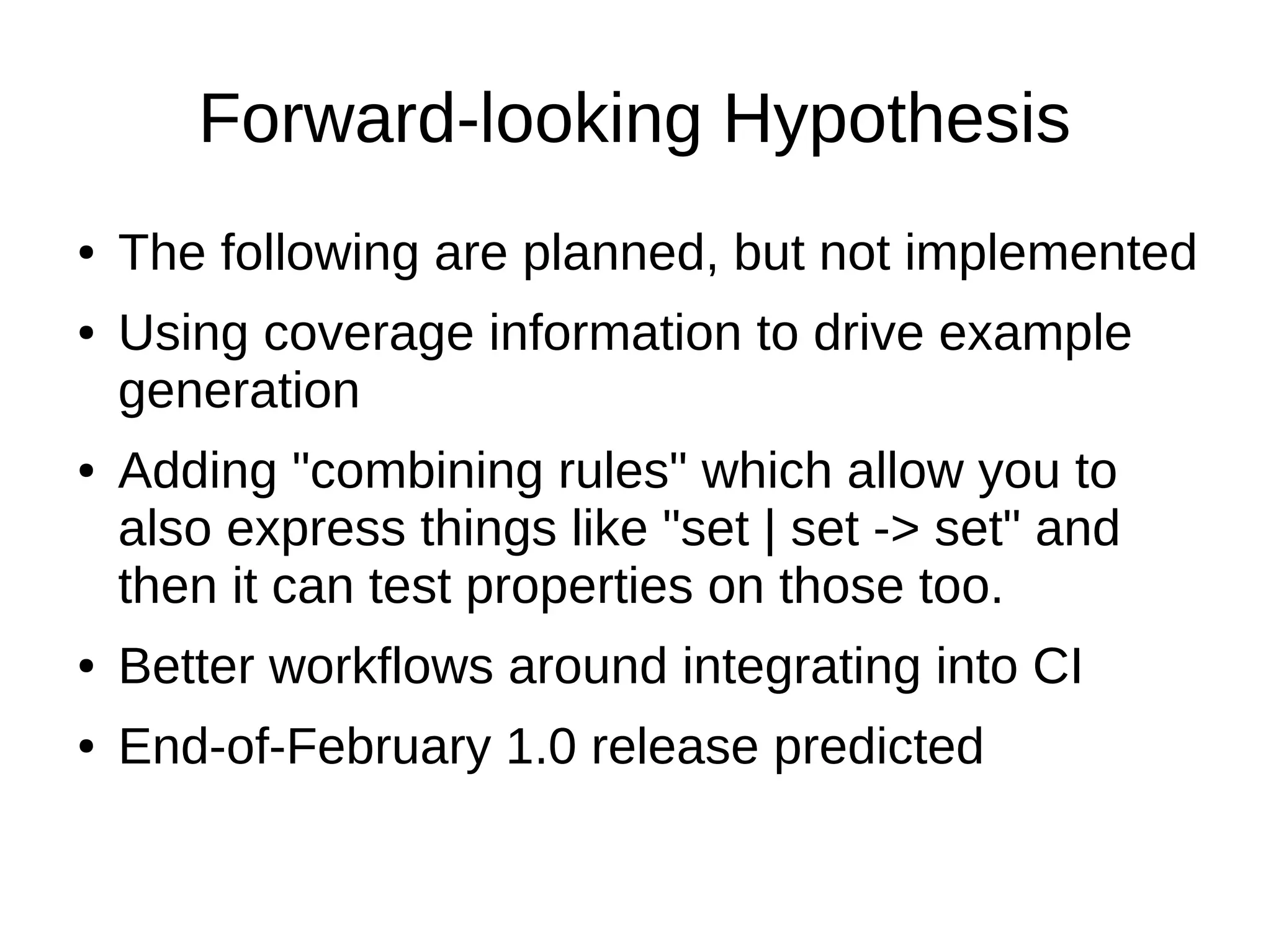Forward-looking Hypothesis
● The following are planned, but not implemented
● Using coverage information to drive example
generation
● Adding "combining rules" which allow you to
also express things like "set | set -> set" and
then it can test properties on those too.
● Better workflows around integrating into CI
● End-of-February 1.0 release predicted
 