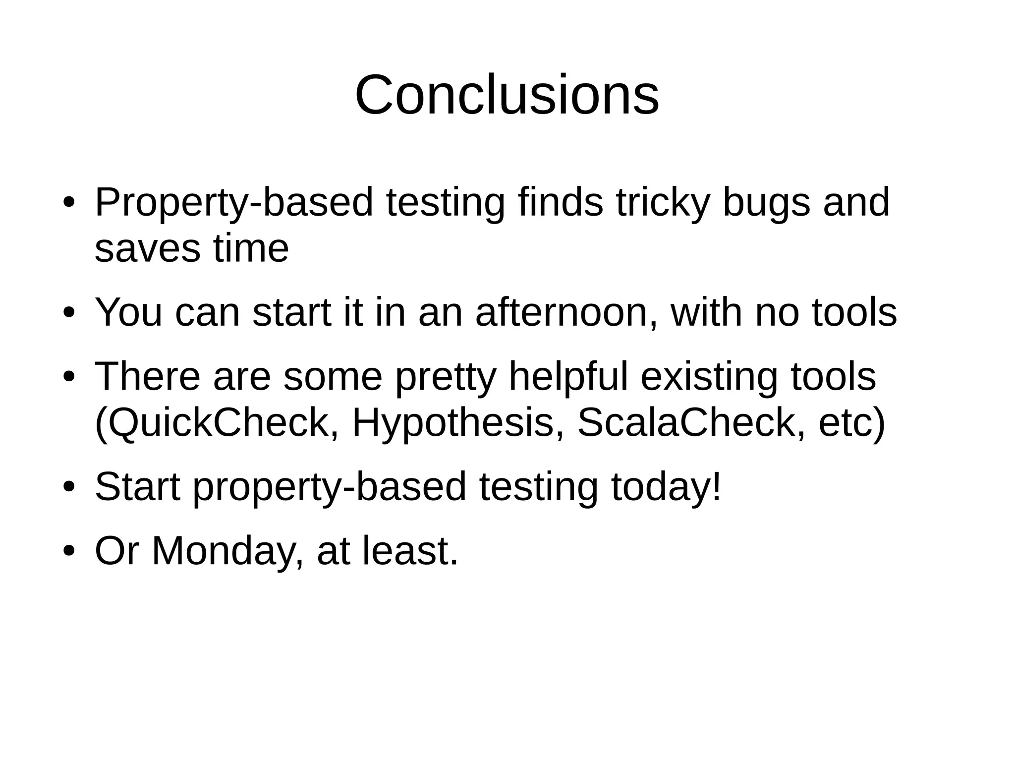 Conclusions
● Property-based testing finds tricky bugs and
saves time
● You can start it in an afternoon, with no tools
● There are some pretty helpful existing tools
(QuickCheck, Hypothesis, ScalaCheck, etc)
● Start property-based testing today!
● Or Monday, at least.
 