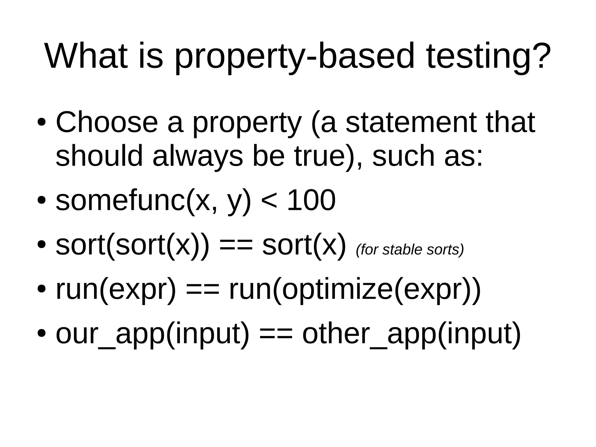 What is property-based testing?
● Choose a property (a statement that
should always be true), such as:
● somefunc(x, y) < 100
● sort(sort(x)) == sort(x) (for stable sorts)
● run(expr) == run(optimize(expr))
● our_app(input) == other_app(input)
 
