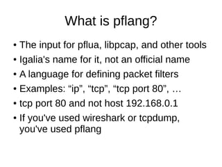 What is pflang?
● The input for pflua, libpcap, and other tools
● Igalia's name for it, not an official name
● A language for defining packet filters
● Examples: “ip”, “tcp”, “tcp port 80”, …
● tcp port 80 and not host 192.168.0.1
● If you've used wireshark or tcpdump,
you've used pflang
 