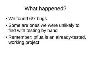 What happened?
● We found 6/7 bugs
● Some are ones we were unlikely to
find with testing by hand
● Remember: pflua is an already-tested,
working project
 