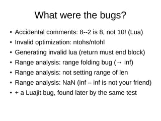 What were the bugs?
● Accidental comments: 8--2 is 8, not 10! (Lua)
● Invalid optimization: ntohs/ntohl
● Generating invalid lua (return must end block)
● Range analysis: range folding bug (→ inf)
● Range analysis: not setting range of len
● Range analysis: NaN (inf – inf is not your friend)
● + a Luajit bug, found later by the same test
 