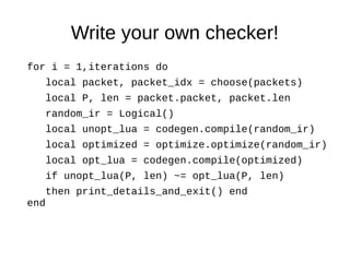 Write your own checker!
for i = 1,iterations do
local packet, packet_idx = choose(packets)
local P, len = packet.packet, packet.len
random_ir = Logical()
local unopt_lua = codegen.compile(random_ir)
local optimized = optimize.optimize(random_ir)
local opt_lua = codegen.compile(optimized)
if unopt_lua(P, len) ~= opt_lua(P, len)
then print_details_and_exit() end
end
 