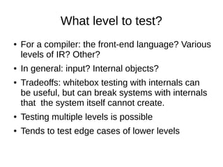 What level to test?
● For a compiler: the front-end language? Various
levels of IR? Other?
● In general: input? Internal objects?
● Tradeoffs: whitebox testing with internals can
be useful, but can break systems with internals
that the system itself cannot create.
● Testing multiple levels is possible
● Tends to test edge cases of lower levels
 