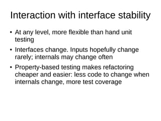 Interaction with interface stability
● At any level, more flexible than hand unit
testing
● Interfaces change. Inputs hopefully change
rarely; internals may change often
● Property-based testing makes refactoring
cheaper and easier: less code to change when
internals change, more test coverage
 