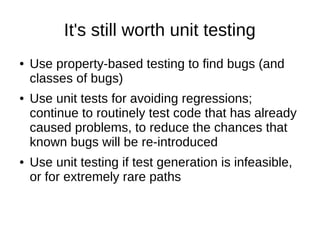 It's still worth unit testing
● Use property-based testing to find bugs (and
classes of bugs)
● Use unit tests for avoiding regressions;
continue to routinely test code that has already
caused problems, to reduce the chances that
known bugs will be re-introduced
● Use unit testing if test generation is infeasible,
or for extremely rare paths
 