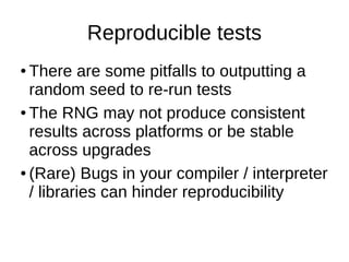 Reproducible tests
● There are some pitfalls to outputting a
random seed to re-run tests
● The RNG may not produce consistent
results across platforms or be stable
across upgrades
● (Rare) Bugs in your compiler / interpreter
/ libraries can hinder reproducibility
 