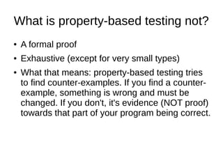 What is property-based testing not?
● A formal proof
● Exhaustive (except for very small types)
● What that means: property-based testing tries
to find counter-examples. If you find a counter-
example, something is wrong and must be
changed. If you don't, it's evidence (NOT proof)
towards that part of your program being correct.
 
