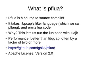 What is pflua?
● Pflua is a source to source compiler
● It takes libpcap's filter language (which we call
pflang), and emits lua code
● Why? This lets us run the lua code with luajit
● Performance: better than libpcap, often by a
factor of two or more
● https://github.com/Igalia/pflua/
● Apache License, Version 2.0
 