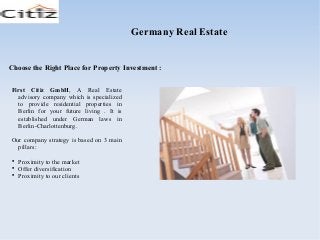 Choose the Right Place for Property Investment :
Germany Real Estate
First Citiz GmbH, A Real Estate
advisory company which is specialized
to provide residential properties in
Berlin for your future living . It is
established under German laws in
Berlin-Charlottenburg.
Our company strategy is based on 3 main
pillars:

Proximity to the market

Offer diversification

Proximity to our clients
 