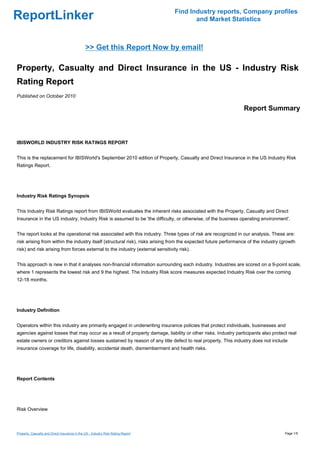 Find Industry reports, Company profiles
ReportLinker                                                                             and Market Statistics



                                               >> Get this Report Now by email!

Property, Casualty and Direct Insurance in the US - Industry Risk
Rating Report
Published on October 2010

                                                                                                                Report Summary



IBISWORLD INDUSTRY RISK RATINGS REPORT


This is the replacement for IBISWorld's September 2010 edition of Property, Casualty and Direct Insurance in the US Industry Risk
Ratings Report.




Industry Risk Ratings Synopsis


This Industry Risk Ratings report from IBISWorld evaluates the inherent risks associated with the Property, Casualty and Direct
Insurance in the US industry. Industry Risk is assumed to be 'the difficulty, or otherwise, of the business operating environment'.


The report looks at the operational risk associated with this industry. Three types of risk are recognized in our analysis. These are:
risk arising from within the industry itself (structural risk), risks arising from the expected future performance of the industry (growth
risk) and risk arising from forces external to the industry (external sensitivity risk).


This approach is new in that it analyses non-financial information surrounding each industry. Industries are scored on a 9-point scale,
where 1 represents the lowest risk and 9 the highest. The Industry Risk score measures expected Industry Risk over the coming
12-18 months.




Industry Definition


Operators within this industry are primarily engaged in underwriting insurance policies that protect individuals, businesses and
agencies against losses that may occur as a result of property damage, liability or other risks. Industry participants also protect real
estate owners or creditors against losses sustained by reason of any title defect to real property. This industry does not include
insurance coverage for life, disability, accidental death, dismemberment and health risks.




Report Contents




Risk Overview



Property, Casualty and Direct Insurance in the US - Industry Risk Rating Report                                                     Page 1/5
 