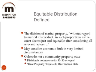 Equitable Distribution
Defined
3
The division of marital property, “without regard
to marital misconduct, in such proportions as the
court deems just and equitable after considering all
relevant factors...”
May consider economic fault in very limited
circumstances
Colorado not a community property state
Division is not necessarily 50-50 or equal
“Dual Property” Equitable Distribution State
 