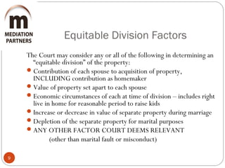 Equitable Division Factors
9
The Court may consider any or all of the following in determining an
“equitable division” of the property:
Contribution of each spouse to acquisition of property,
INCLUDING contribution as homemaker
Value of property set apart to each spouse
Economic circumstances of each at time of division – includes right
live in home for reasonable period to raise kids
Increase or decrease in value of separate property during marriage
Depletion of the separate property for marital purposes
ANY OTHER FACTOR COURT DEEMS RELEVANT
(other than marital fault or misconduct)
 