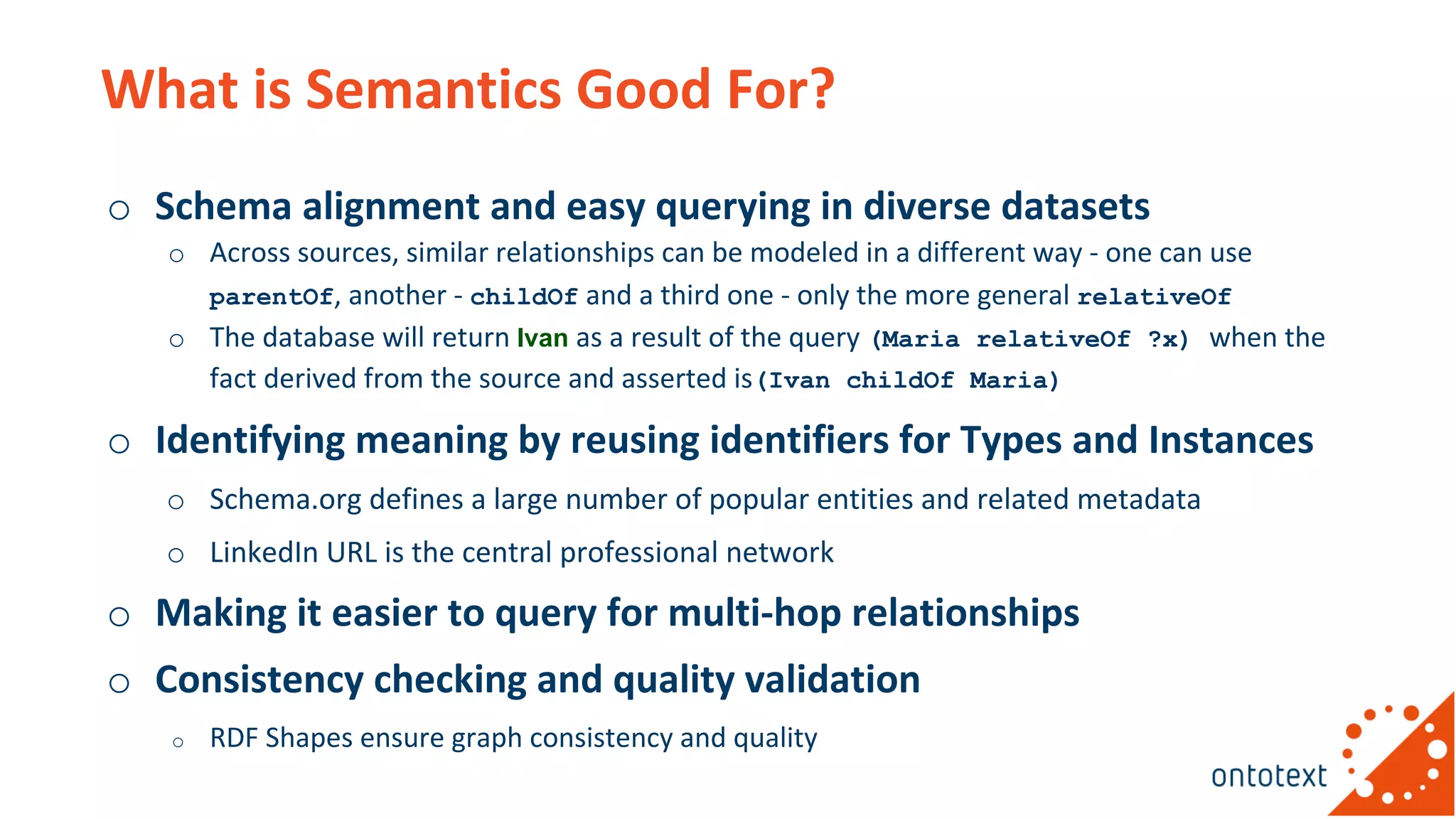 What is Semantics Good For?
o Schema alignment and easy querying in diverse datasets
o Across sources, similar relationships can be modeled in a different way - one can use
parentOf, another - childOf and a third one - only the more general relativeOf
o The database will return Ivan as a result of the query (Maria relativeOf ?x) when the
fact derived from the source and asserted is(Ivan childOf Maria)
o Identifying meaning by reusing identifiers for Types and Instances
o Schema.org defines a large number of popular entities and related metadata
o LinkedIn URL is the central professional network
o Making it easier to query for multi-hop relationships
o Consistency checking and quality validation
o RDF Shapes ensure graph consistency and quality
 