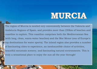 The region of Murcia is nestled very conveniently between the Valencia and
Andalucía Regions of Spain, and provides more than 250km of beaches and
coastline to explore. This coastline comprises both the Mediterranean Sea
(with long, clean, warm-water beaches) and the Mar Menor (one of Europe's
top destinations for water sports). The inland region also provides a number
of fascinating cities to experience, an inexhaustible choice of activities,
beautiful mountain scenery, and fascinating natural environments. This is
truly a sensational place to enjoy the sun all the year through!
 
