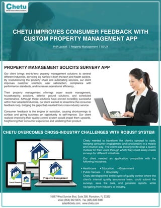 10167 West Sunrise Blvd, Suite 200, Plantation, FL 33322
Voice (954) 342-5676, Fax (305) 832-5987
sales@chetu.com, www.chetu.com
CHETU IMPROVES CONSUMER FEEDBACK WITH
CUSTOM PROPERTY MANAGEMENT APP
PHP Laravel | Property Management | UI/UX
PROPERTY MANAGEMENT SOLICITS SURVERY APP
Our client brings end-to-end property management solutions to several
different industries, servicing big names in both the tech and health sectors.
By revolutionizing the property chain and automating services, our client
improves customer retention, user satisfaction, compliance with
performance standards, and increases operational efficiency.
Their property management offerings cover waste management,
housekeeping solutions, exterior ground solutions, and scheduled
maintenance. Although these solutions have proved incredibly successful
within their adopted industries, our client wanted to streamline the consumer
feedback loop, bridging the gaps that resulted from cross-industry service.
Consumer feedback is the engine of evolution, causing shortcomings to
surface and giving business an opportunity to self-improve. Our client
realized improving their quality control system would propel them upwards,
heightening their consumer experience and validating their product.
CHETU OVERCOMES CROSS-INDUSTRY CHALLENGES WITH ROBUST SYSTEM
Chetu needed to transform the client's concept to code,
merging consumer engagement and functionality in a mobile
and intuitive way. The client was looking to develop a quality
module for their users through which they could easily create
surveys for different industries.
Our client needed an application compatible with the
following industries:
• Healthcare • Education • Government
• Public Venues • Hospitality
Chetu developed the entire cycle of quality control where the
client's internal quality assurance team, could submit the
surveys, save the data, and generate reports, while
navigating from industry to industry.
 