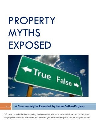 PROPERTY
MYTHS
EXPOSED
2013 6 Common Myths Revealed by Helen Collier-Kogtevs
It’s time to make better investing decisions that suit your personal situation… rather than
buying into the fears that could just prevent you from creating real wealth for your future.
 